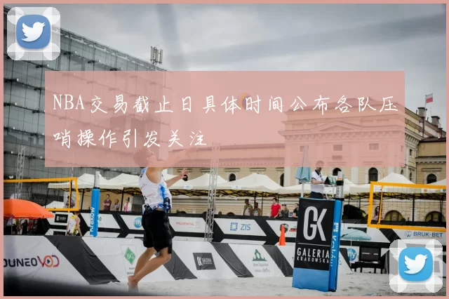 NBA交易截止日具体时间公布各队压哨操作引发关注